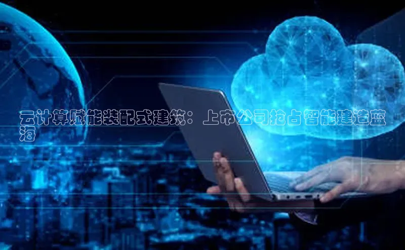 杏鑫注册平台官方网站ARGA公司云计算赋能装配式建筑：上市公司抢占智能建造蓝
海