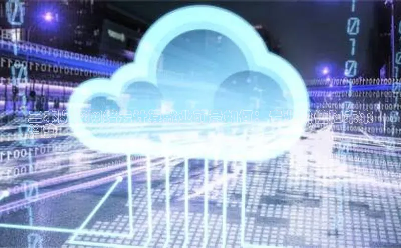 杏鑫平台手机登录入口小度商城二本院校网络云计算就业前景如何：专业价值和未来
趋势